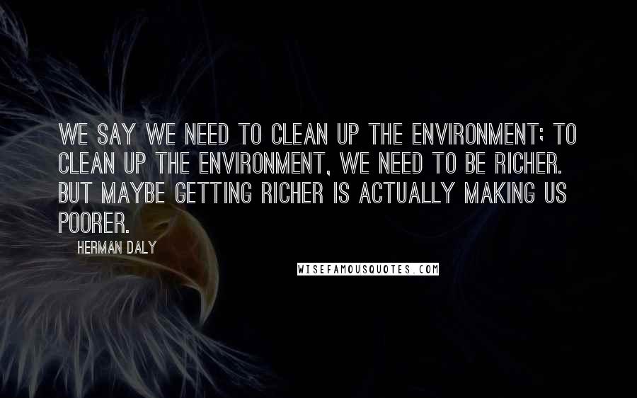 Herman Daly Quotes: We say we need to clean up the environment; to clean up the environment, we need to be richer. But maybe getting richer is actually making us poorer.