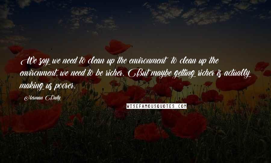 Herman Daly Quotes: We say we need to clean up the environment; to clean up the environment, we need to be richer. But maybe getting richer is actually making us poorer.