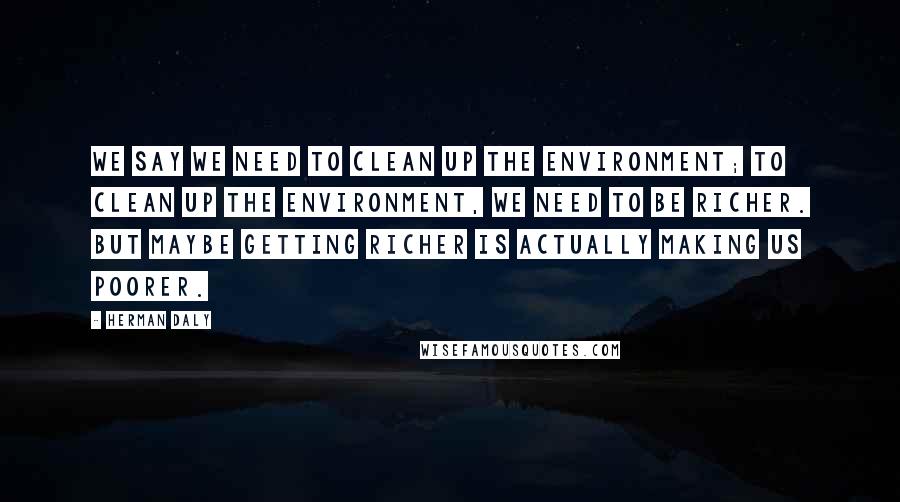 Herman Daly Quotes: We say we need to clean up the environment; to clean up the environment, we need to be richer. But maybe getting richer is actually making us poorer.