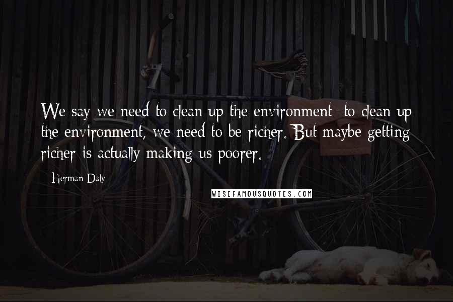 Herman Daly Quotes: We say we need to clean up the environment; to clean up the environment, we need to be richer. But maybe getting richer is actually making us poorer.