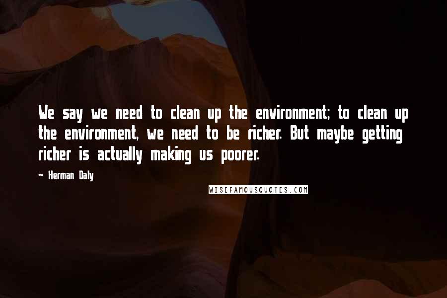 Herman Daly Quotes: We say we need to clean up the environment; to clean up the environment, we need to be richer. But maybe getting richer is actually making us poorer.