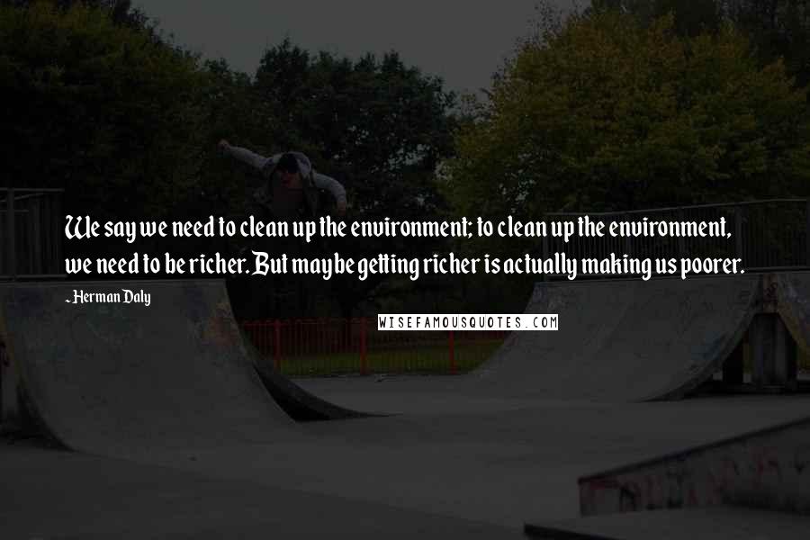 Herman Daly Quotes: We say we need to clean up the environment; to clean up the environment, we need to be richer. But maybe getting richer is actually making us poorer.