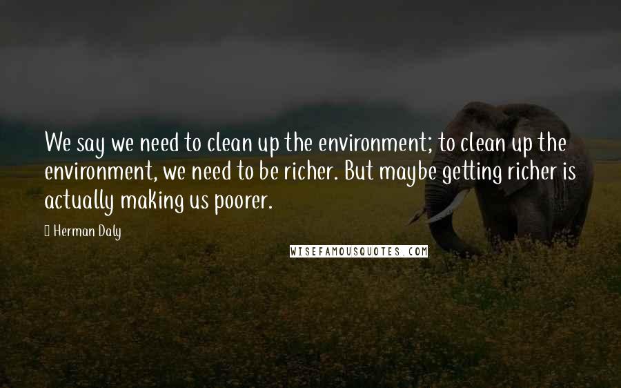 Herman Daly Quotes: We say we need to clean up the environment; to clean up the environment, we need to be richer. But maybe getting richer is actually making us poorer.