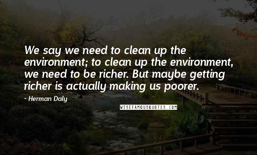 Herman Daly Quotes: We say we need to clean up the environment; to clean up the environment, we need to be richer. But maybe getting richer is actually making us poorer.