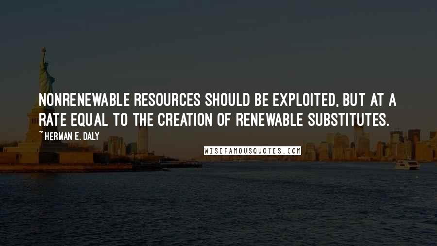 Herman E. Daly Quotes: Nonrenewable resources should be exploited, but at a rate equal to the creation of renewable substitutes.