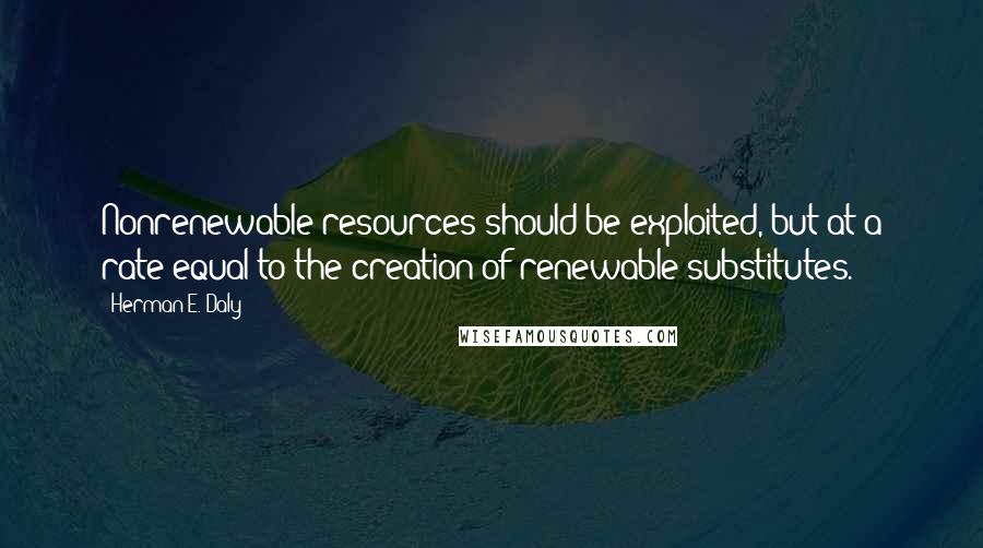 Herman E. Daly Quotes: Nonrenewable resources should be exploited, but at a rate equal to the creation of renewable substitutes.