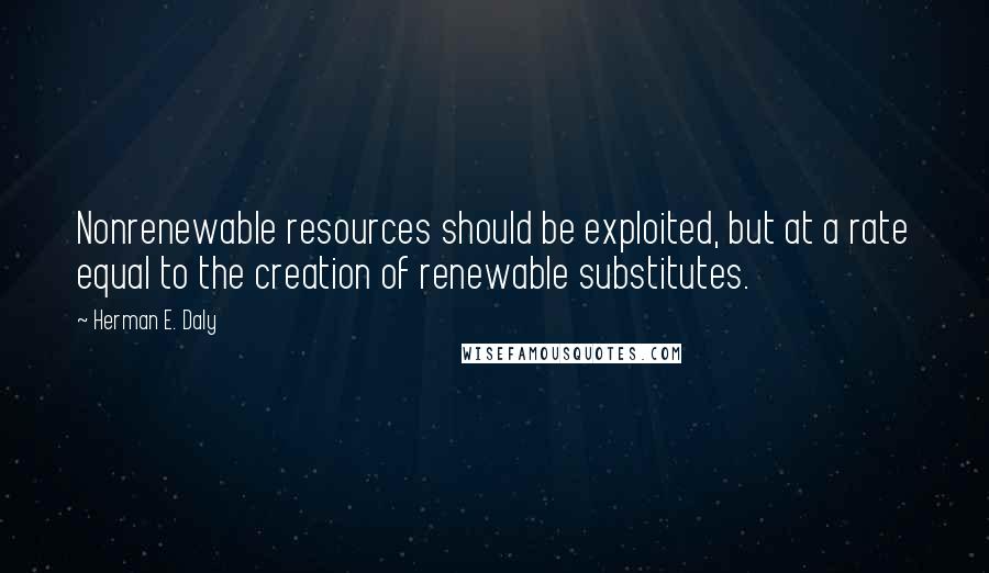 Herman E. Daly Quotes: Nonrenewable resources should be exploited, but at a rate equal to the creation of renewable substitutes.