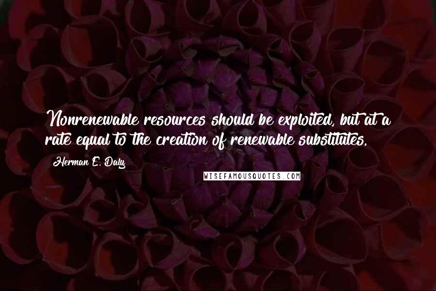 Herman E. Daly Quotes: Nonrenewable resources should be exploited, but at a rate equal to the creation of renewable substitutes.