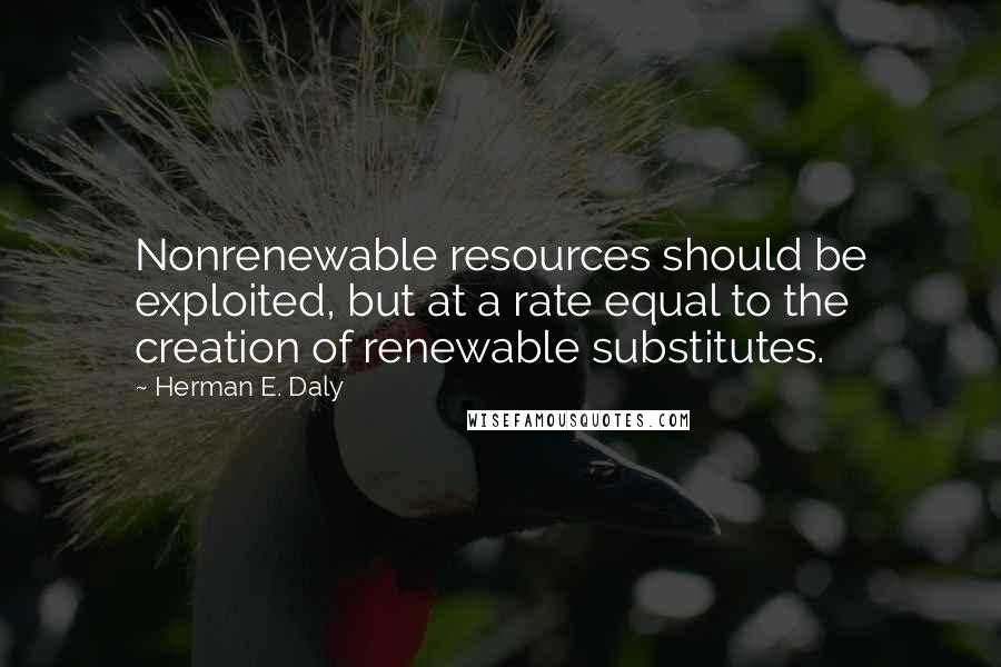 Herman E. Daly Quotes: Nonrenewable resources should be exploited, but at a rate equal to the creation of renewable substitutes.