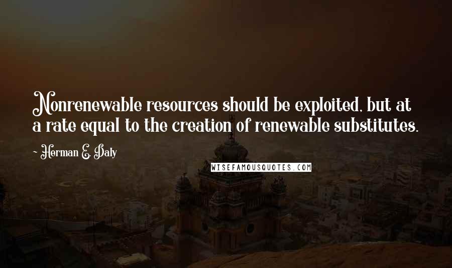 Herman E. Daly Quotes: Nonrenewable resources should be exploited, but at a rate equal to the creation of renewable substitutes.