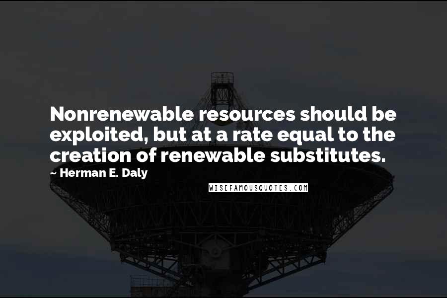 Herman E. Daly Quotes: Nonrenewable resources should be exploited, but at a rate equal to the creation of renewable substitutes.