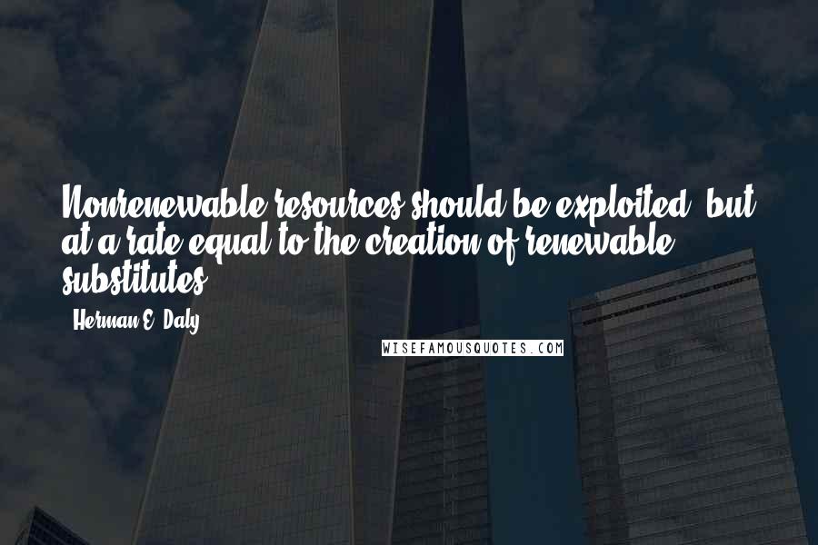 Herman E. Daly Quotes: Nonrenewable resources should be exploited, but at a rate equal to the creation of renewable substitutes.