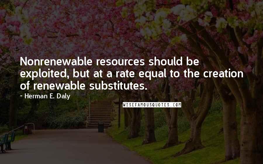 Herman E. Daly Quotes: Nonrenewable resources should be exploited, but at a rate equal to the creation of renewable substitutes.