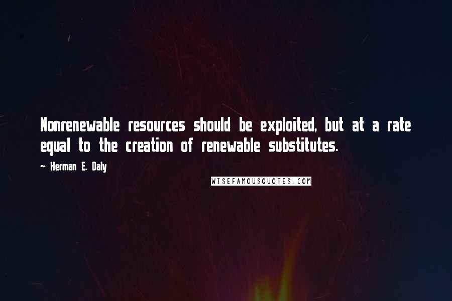 Herman E. Daly Quotes: Nonrenewable resources should be exploited, but at a rate equal to the creation of renewable substitutes.