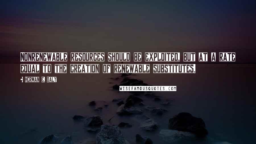 Herman E. Daly Quotes: Nonrenewable resources should be exploited, but at a rate equal to the creation of renewable substitutes.