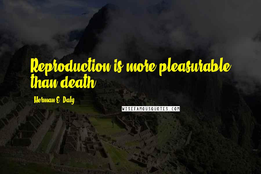 Herman E. Daly Quotes: Reproduction is more pleasurable than death.