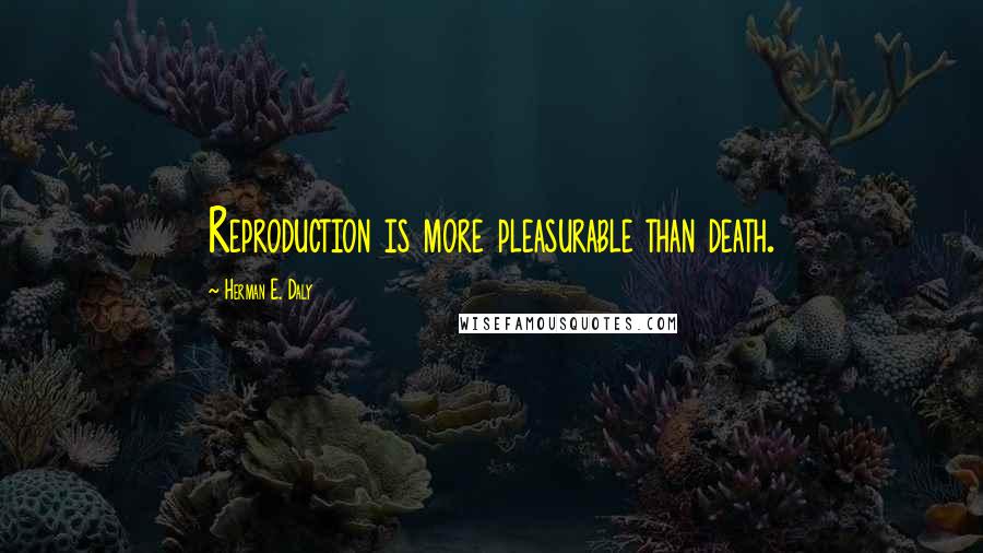 Herman E. Daly Quotes: Reproduction is more pleasurable than death.