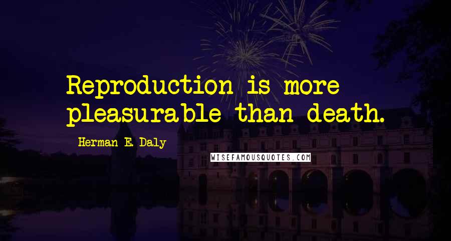 Herman E. Daly Quotes: Reproduction is more pleasurable than death.