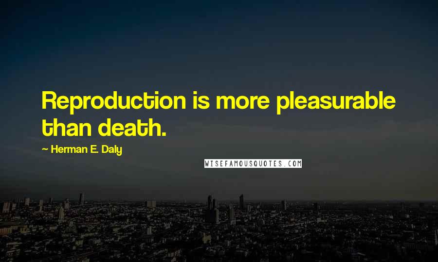 Herman E. Daly Quotes: Reproduction is more pleasurable than death.