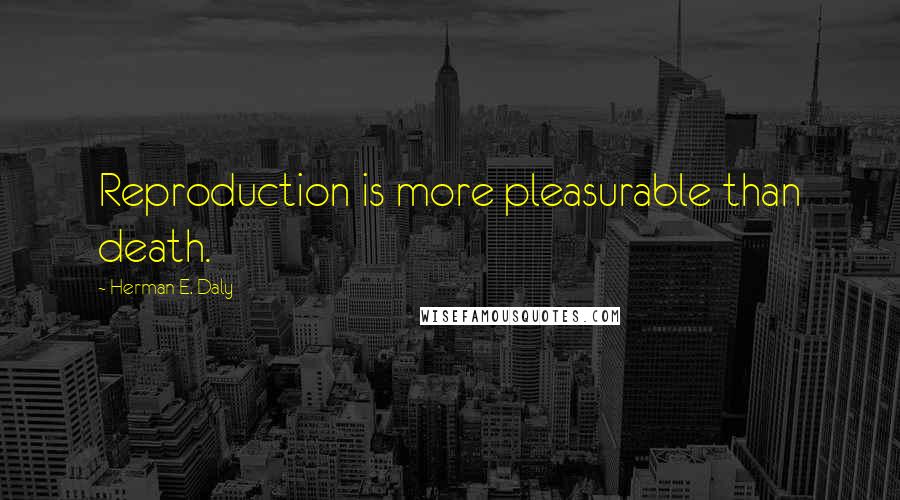 Herman E. Daly Quotes: Reproduction is more pleasurable than death.