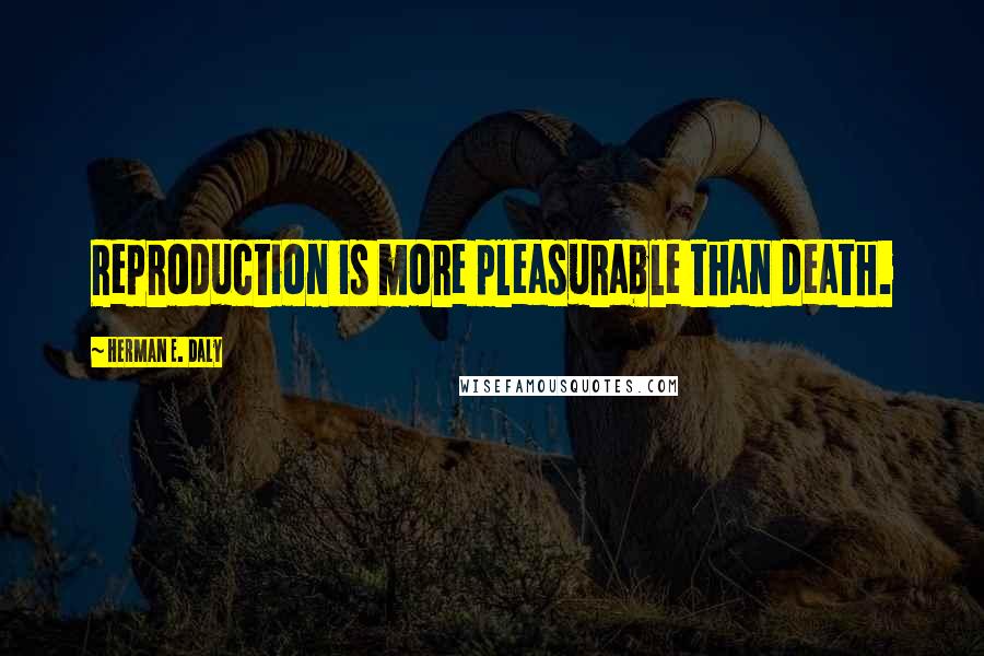 Herman E. Daly Quotes: Reproduction is more pleasurable than death.