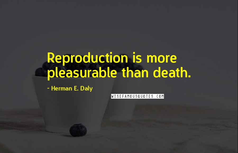 Herman E. Daly Quotes: Reproduction is more pleasurable than death.