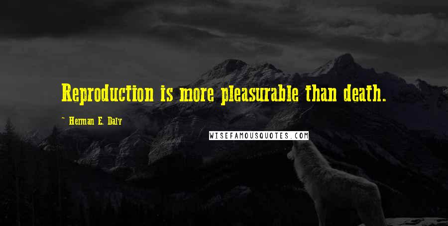 Herman E. Daly Quotes: Reproduction is more pleasurable than death.