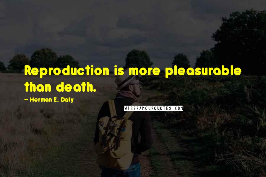 Herman E. Daly Quotes: Reproduction is more pleasurable than death.