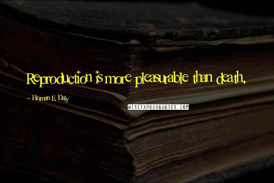 Herman E. Daly Quotes: Reproduction is more pleasurable than death.