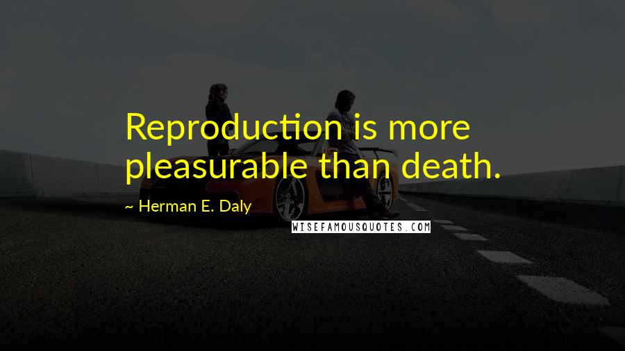 Herman E. Daly Quotes: Reproduction is more pleasurable than death.