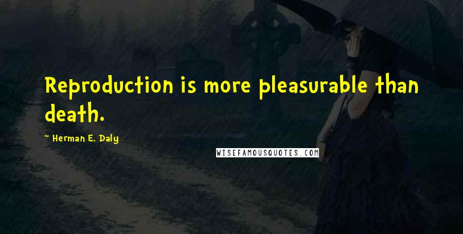 Herman E. Daly Quotes: Reproduction is more pleasurable than death.