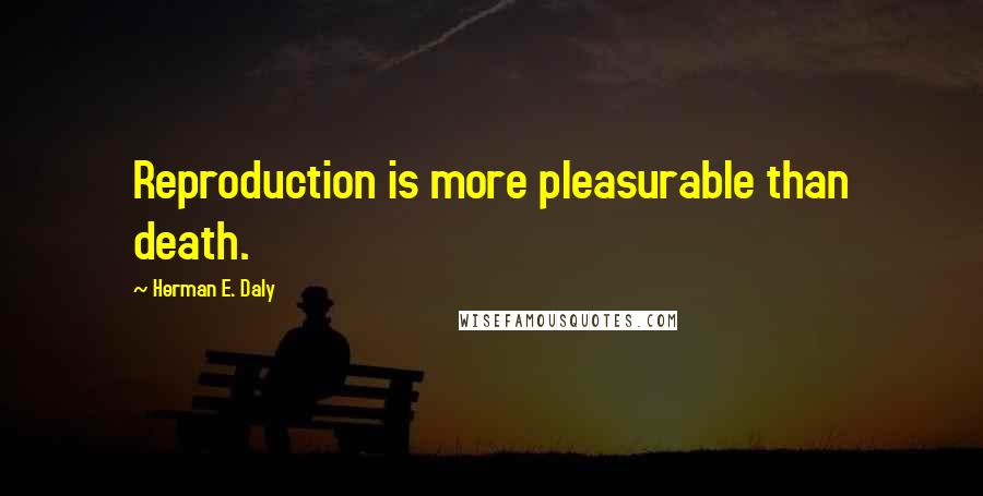 Herman E. Daly Quotes: Reproduction is more pleasurable than death.