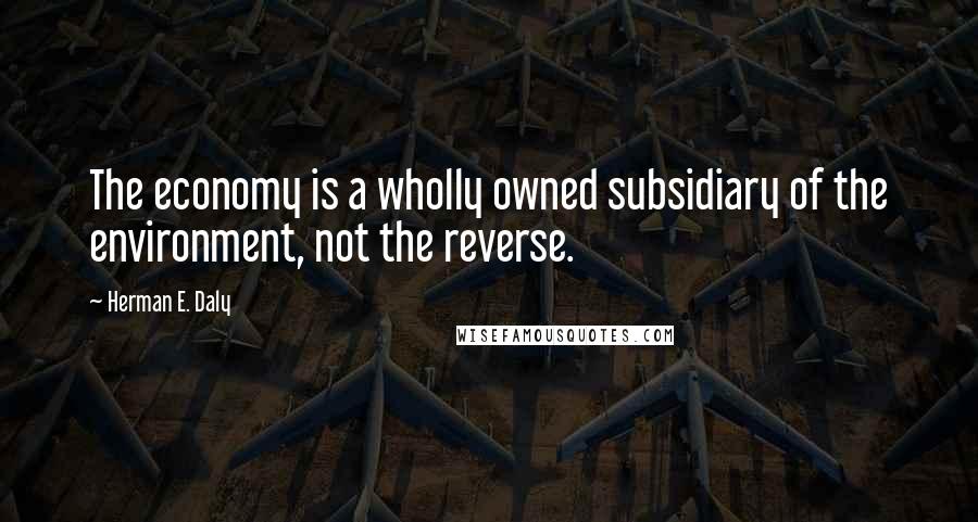 Herman E. Daly Quotes: The economy is a wholly owned subsidiary of the environment, not the reverse.