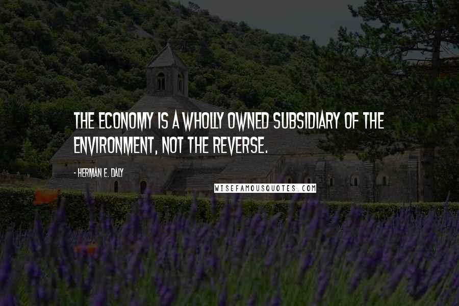 Herman E. Daly Quotes: The economy is a wholly owned subsidiary of the environment, not the reverse.