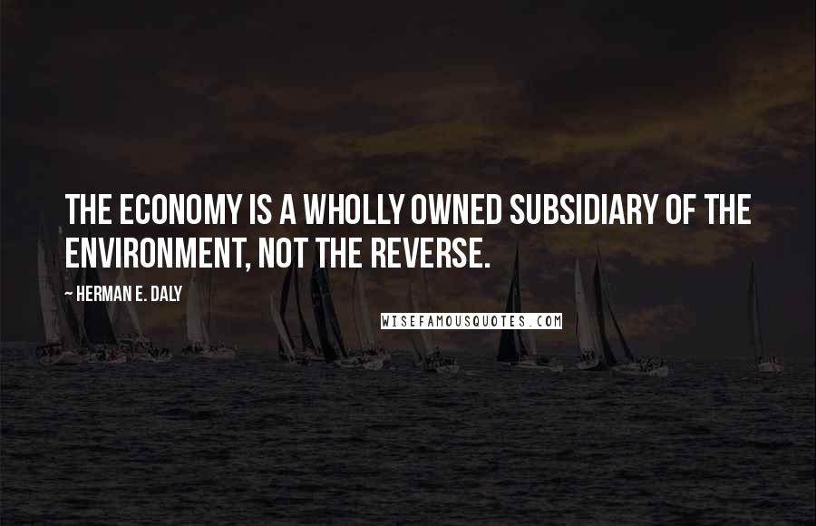 Herman E. Daly Quotes: The economy is a wholly owned subsidiary of the environment, not the reverse.