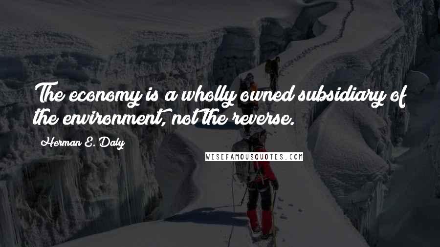 Herman E. Daly Quotes: The economy is a wholly owned subsidiary of the environment, not the reverse.
