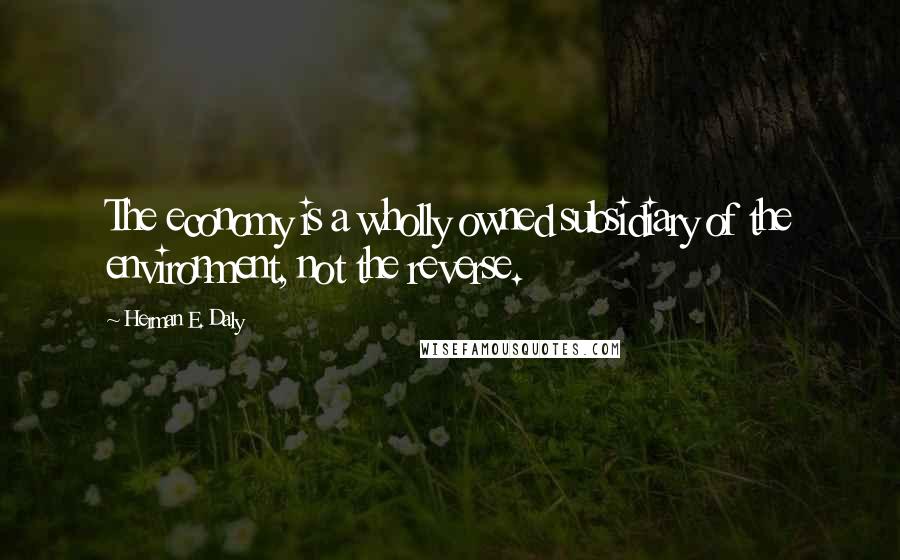 Herman E. Daly Quotes: The economy is a wholly owned subsidiary of the environment, not the reverse.