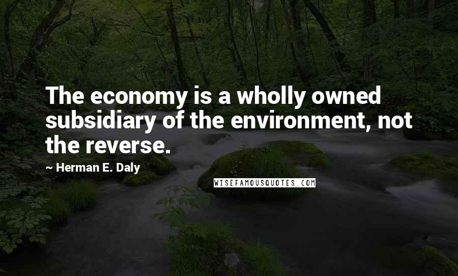 Herman E. Daly Quotes: The economy is a wholly owned subsidiary of the environment, not the reverse.