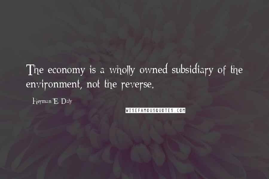 Herman E. Daly Quotes: The economy is a wholly owned subsidiary of the environment, not the reverse.