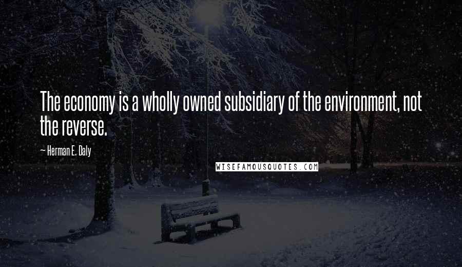 Herman E. Daly Quotes: The economy is a wholly owned subsidiary of the environment, not the reverse.