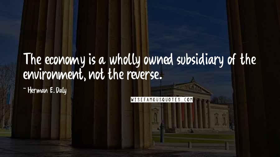 Herman E. Daly Quotes: The economy is a wholly owned subsidiary of the environment, not the reverse.