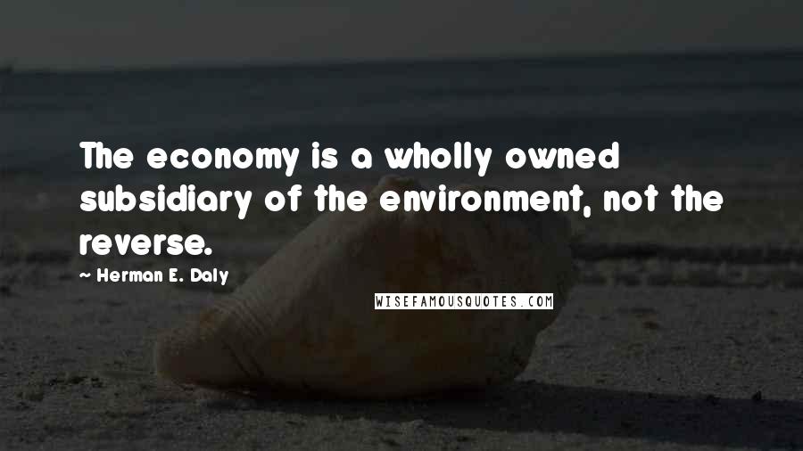 Herman E. Daly Quotes: The economy is a wholly owned subsidiary of the environment, not the reverse.