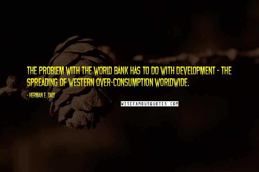 Herman E. Daly Quotes: The problem with the World Bank has to do with development - the spreading of Western over-consumption worldwide.