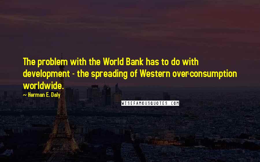 Herman E. Daly Quotes: The problem with the World Bank has to do with development - the spreading of Western over-consumption worldwide.
