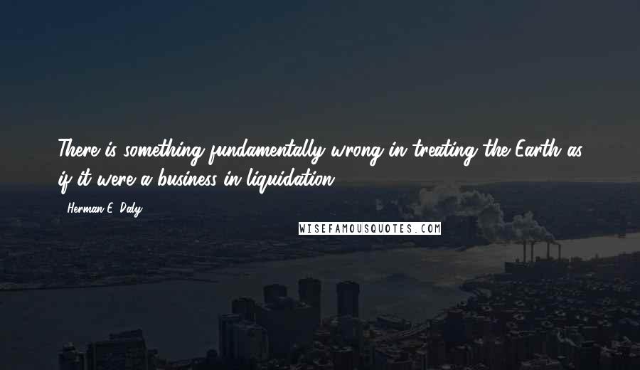 Herman E. Daly Quotes: There is something fundamentally wrong in treating the Earth as if it were a business in liquidation.