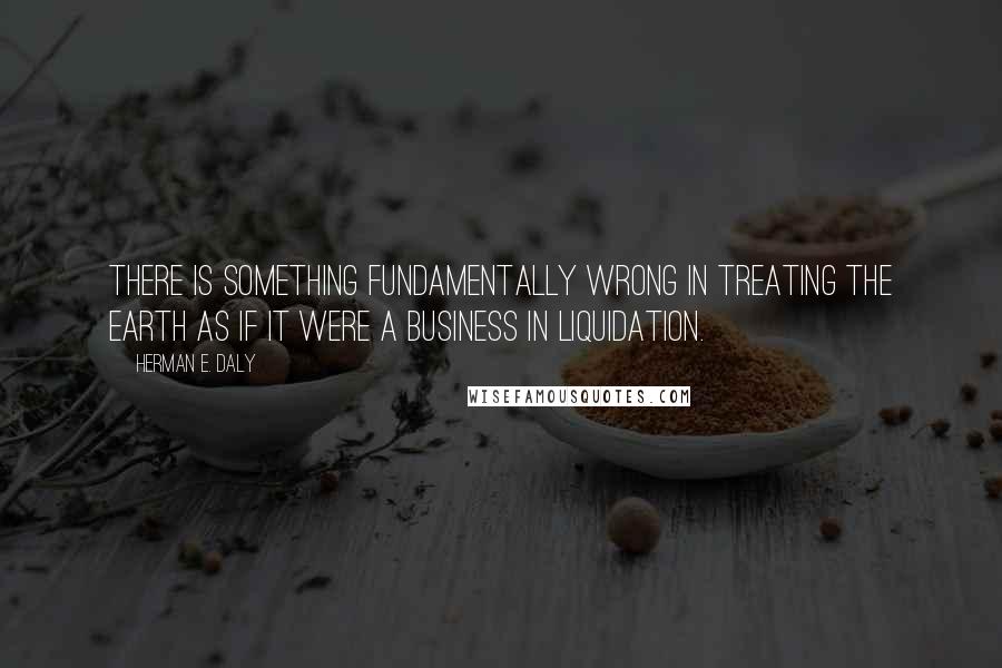 Herman E. Daly Quotes: There is something fundamentally wrong in treating the Earth as if it were a business in liquidation.