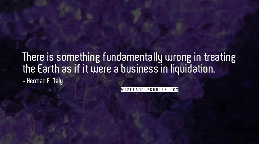 Herman E. Daly Quotes: There is something fundamentally wrong in treating the Earth as if it were a business in liquidation.