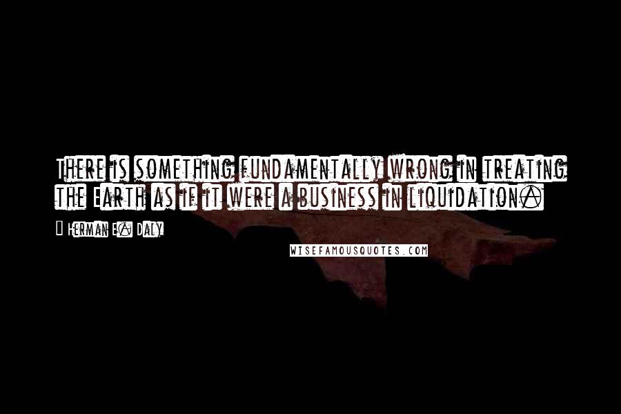 Herman E. Daly Quotes: There is something fundamentally wrong in treating the Earth as if it were a business in liquidation.