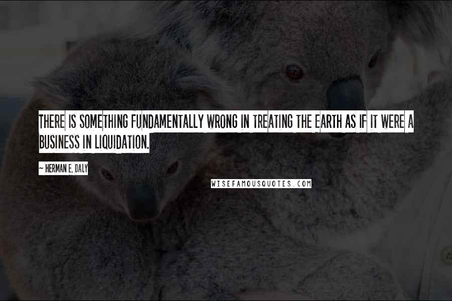 Herman E. Daly Quotes: There is something fundamentally wrong in treating the Earth as if it were a business in liquidation.