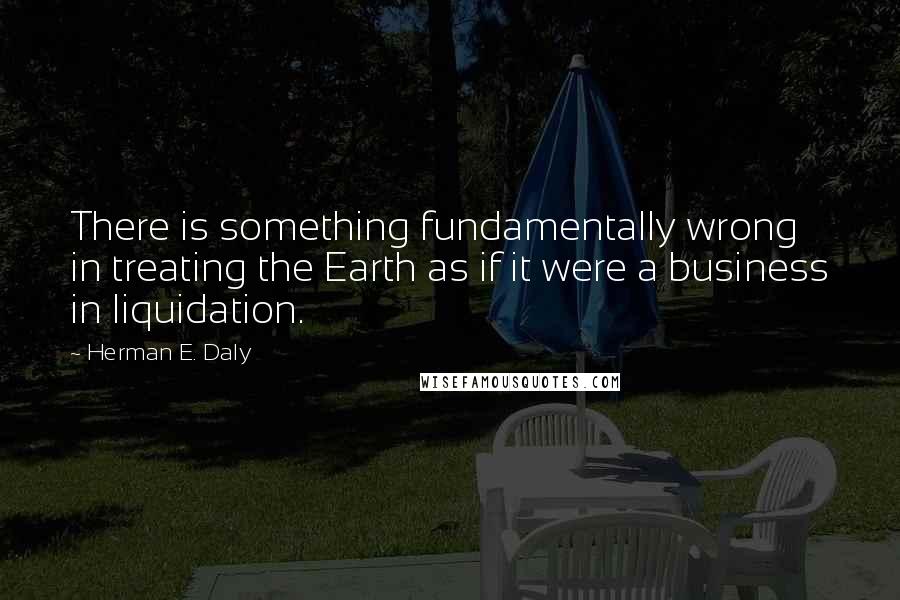 Herman E. Daly Quotes: There is something fundamentally wrong in treating the Earth as if it were a business in liquidation.